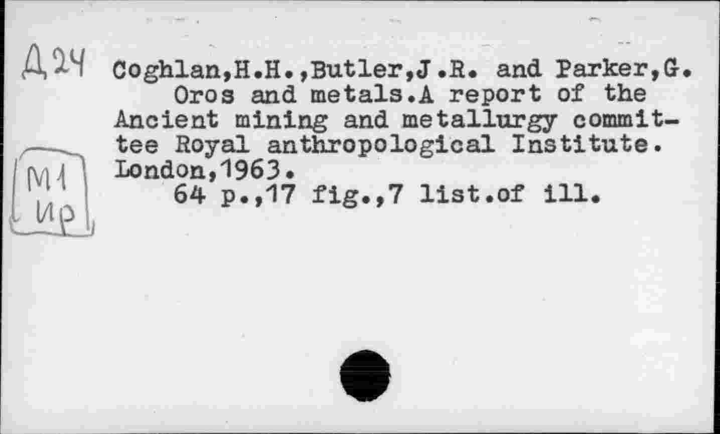 ﻿Coghlan,H.H.,Butler,J.R. and Parker,G Oros and metais.A report of the
Ancient mining and metallurgy committee Royal anthropological Institute. London,1963.
64 p.,17 fig.,7 list.of ill.